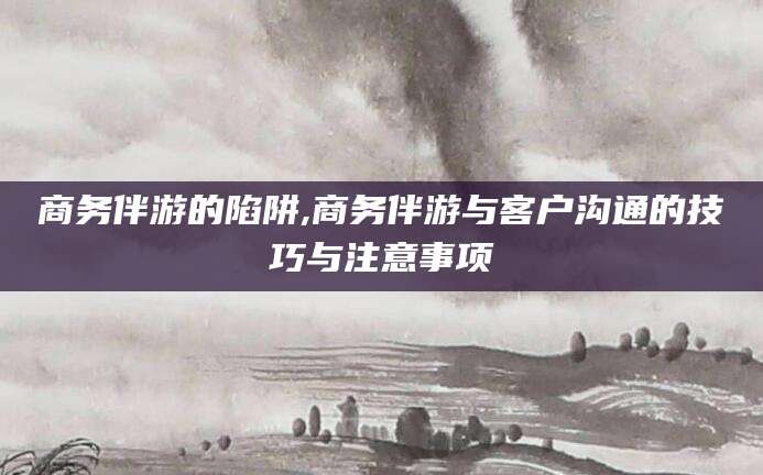 昌吉商务伴游的陷阱,商务伴游与客户沟通的技巧与注意事项