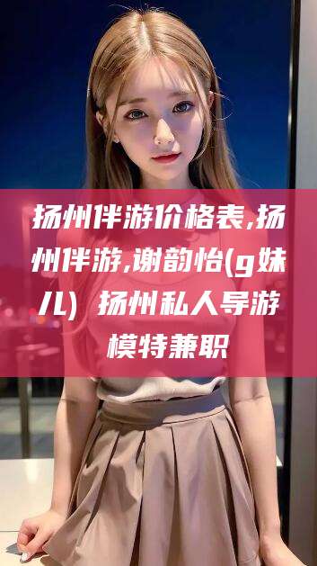 昌吉扬州伴游价格表,扬州伴游,谢韵怡(g妹儿) 扬州私人导游 模特兼职