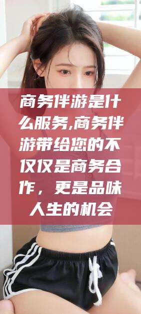 昌吉商务伴游是什么服务,商务伴游带给您的不仅仅是商务合作，更是品味人生的机会
