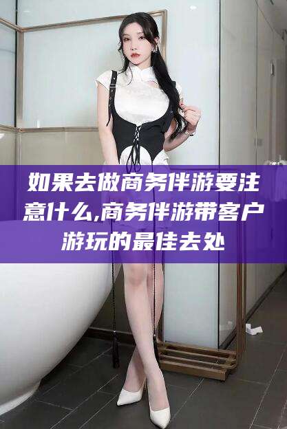 昌吉如果去做商务伴游要注意什么,商务伴游带客户游玩的最佳去处