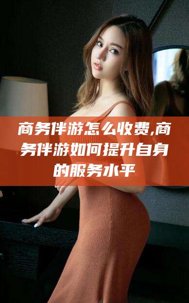 昌吉商务伴游怎么收费,商务伴游如何提升自身的服务水平